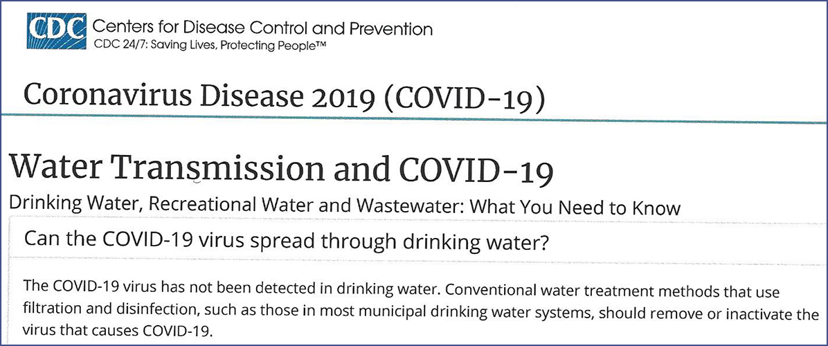 The U.S. Centers for Disease Control (CDC) and the U. S. Environmental Protection Agency (EPA) have added some helpful resources for utilities receiving questions about the relationship between COVID-19 and drinking water. In a statement released by EPA on March 12, 2020, the agency said: "There is no higher priority for EPA than protecting the health and safety of Americans. EPA is providing this important information about COVID-19 as it relates to drinking water and wastewater to provide clarity to the public.  The COVID-19 virus has not been detected in drinking-water supplies.  Based on current evidence, the risk to water supplies is low.  Americans can continue to use and drink water from their tap as usual." "EPA has established regulations with treatment requirements for public water systems that prevent waterborne pathogens such as viruses from contaminating drinking water and wastewater.  COVID-19 is a type of virus that is particularly susceptible to disinfection and standard treatment and disinfectant processes are expected to be effective."